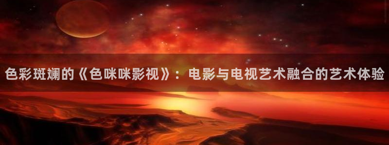 奇米奇米在线视频：色彩斑斓的《色咪咪影视》：电影与电视艺术融合的艺术体验